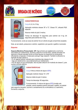 Página 41
CARACTERÍSTICAS
Carga 4, 6, 8 e 12 kg.
Aplicação incêndios classes “B” e “C”. Classe “D”, utilizado PQS
especial.
Alcance médio do jato 5 metros.
Tempo de descarga 15 segundos para extintor de 4 kg, 25
segundos para extintor de 12 kg.
Funcionamento: Junto ao corpo do extintor há um cilindro de gás comprimido acoplado.
Este, ao ser aberto, pressuriza o extintor, expelindo o pó quando o gatilho é acionado.
Espuma
Espuma Mecânica Pressurizada –EP- Age primeiro por abafamento e de forma
secundária por resfriamento. Quando a espuma é do tipo EFE, (extrato formador de
espuma) o líquido drenado forma um filme aquoso na superfície do combustível,
dificultando a reignição. É ideal para extinguir fogo classe B. Também é eficiente na
extinção de fogo classe A.
• É um agente extintor indicado para incêndios das classes A e B.
• Age por abafamento e secundariamente por resfriamento.
• Por ter água na sua composição, não se pode utiliza-lo em incêndio de classe C, pois
conduz corrente elétrica.
CARACTERÍSTICAS
Carga 9 litros (mistura de água e EFE)
Aplicação incêndio Classe “A” e "B"
Alcance médio do jato 5 metros
Tempo de descarga: 60 segundos.
Funcionamento: A mistura de água e EFE já estão sob
pressão, sendo expelida quando acionado o gatilho; ao passar
pelo esguicho lançador, ocorrem o arrastamento do ar atmosférico e o batimento,
formando a espuma.
 