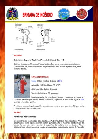 Página 42
Espuma
Extintor de Espuma Mecânica (Pressão Injetada)- Gás- EG
Extintor de espuma Mecânica Pressurizada a Gás tem a mesma característica do
pressurizado EP, mais mantendo a ampola externa para manter a pressurização no
instante do uso.
CARACTERÍSTICAS
Carga 9 litros (mistura de água e EFE)
Aplicação incêndio Classe “A” e "B".
Alcance médio do jato 5 metros.
Tempo de descarga 60 segundos.
Funcionamento: Há um cilindro de gás comprimido acoplado ao
corpo do extintor que, sendo aberto, pressuriza, expelindo a mistura de água e EFE
quando acionado o gatilho.
A mistura, passando pelo esguicho lançador, se combina com o ar atmosférico e sofre
o batimento, formando a espuma.
Pó ABC
Fosfato de Monoamônico
Os extintores de uso múltiplo para as classes A, B e C utilizam Monofosfato de Amônia
siliconizados como agente extintor. Isolam quimicamente os materiais combustíveis da
classe A, e se derretem e aderem à superfície do material em combustão. Atuam
abafamento e interrompendo a reação em cadeia de incêndios da classe B. Não são
 