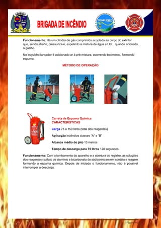 Página 46
Funcionamento: Há um cilindro de gás comprimido acoplado ao corpo do extintor
que, sendo aberto, pressuriza-o, expelindo a mistura de água e LGE, quando acionado
o gatilho.
No esguicho lançador é adicionado ar à pré-mistura, ocorrendo batimento, formando
espuma.
MÉTODO DE OPERAÇÃO
Carreta de Espuma Química
CARACTERÍSTICAS
Carga 75 a 150 litros (total dos reagentes)
Aplicação incêndios classes “A” e “B”
Alcance médio do jato 13 metros
Tempo de descarga para 75 litros 120 segundos.
Funcionamento: Com o tombamento do aparelho e a abertura do registro, as soluções
dos reagentes (sulfato de alumínio e bicarbonato de sódio) entram em contato e reagem
formando a espuma química. Depois de iniciado o funcionamento, não é possível
interromper a descarga.
 