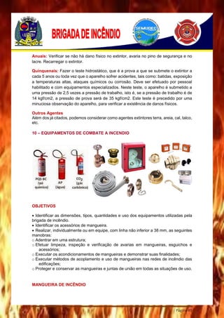 Página 49
Anuais: Verificar se não há dano físico no extintor, avaria no pino de segurança e no
lacre. Recarregar o extintor.
Quinquenais: Fazer o teste hidrostático, que é a prova a que se submete o extintor a
cada 5 anos ou toda vez que o aparelho sofrer acidentes, tais como: batidas, exposição
a temperaturas altas, ataques químicos ou corrosão. Deve ser efetuado por pessoal
habilitado e com equipamentos especializados. Neste teste, o aparelho é submetido a
uma pressão de 2,5 vezes a pressão de trabalho, isto é, se a pressão de trabalho é de
14 kgf/cm2, a pressão de prova será de 35 kgf/cm2. Este teste é precedido por uma
minuciosa observação do aparelho, para verificar a existência de danos físicos.
Outros Agentes
Além dos já citados, podemos considerar como agentes extintores terra, areia, cal, talco,
etc.
10 – EQUIPAMENTOS DE COMBATE A INCENDIO
OBJETIVOS
 Identificar as dimensões, tipos, quantidades e uso dos equipamentos utilizadas pela
brigada de incêndio.
 Identificar os acessórios de mangueira.
 Realizar, individualmente ou em equipe, com linha não inferior a 38 mm, as seguintes
manobras:
o Adentrar em uma estrutura;
o Efetuar limpeza, inspeção e verificação de avarias em mangueiras, esguichos e
acessórios;
o Executar os acondicionamentos de mangueiras e demonstrar suas finalidades;
o Executar métodos de acoplamento e uso de mangueiras nas redes de incêndio das
edificações;
o Proteger e conservar as mangueiras e juntas de união em todas as situações de uso.
MANGUEIRA DE INCÊNDIO
 