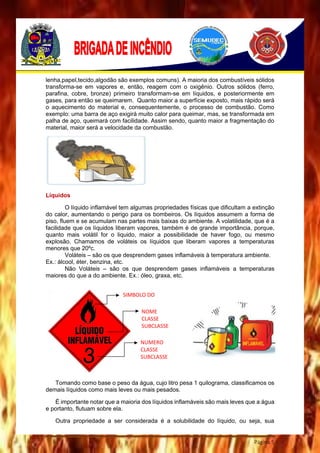 Página 5
lenha,papel,tecido,algodão são exemplos comuns). A maioria dos combustíveis sólidos
transforma-se em vapores e, então, reagem com o oxigênio. Outros sólidos (ferro,
parafina, cobre, bronze) primeiro transformam-se em líquidos, e posteriormente em
gases, para então se queimarem. Quanto maior a superfície exposto, mais rápido será
o aquecimento do material e, consequentemente, o processo de combustão. Como
exemplo: uma barra de aço exigirá muito calor para queimar, mas, se transformada em
palha de aço, queimará com facilidade. Assim sendo, quanto maior a fragmentação do
material, maior será a velocidade da combustão.
Líquidos
O líquido inflamável tem algumas propriedades físicas que dificultam a extinção
do calor, aumentando o perigo para os bombeiros. Os líquidos assumem a forma de
piso, fluem e se acumulam nas partes mais baixas do ambiente. A volatilidade, que é a
facilidade que os líquidos liberam vapores, também é de grande importância, porque,
quanto mais volátil for o liquido, maior a possibilidade de haver fogo, ou mesmo
explosão. Chamamos de voláteis os líquidos que liberam vapores a temperaturas
menores que 20ºc.
Voláteis – são os que desprendem gases inflamáveis à temperatura ambiente.
Ex.: álcool, éter, benzina, etc.
Não Voláteis – são os que desprendem gases inflamáveis a temperaturas
maiores do que a do ambiente. Ex.: óleo, graxa, etc.
Tomando como base o peso da água, cujo litro pesa 1 quilograma, classificamos os
demais líquidos como mais leves ou mais pesados.
É importante notar que a maioria dos líquidos inflamáveis são mais leves que a água
e portanto, flutuam sobre ela.
Outra propriedade a ser considerada é a solubilidade do líquido, ou seja, sua
SIMBOLO DO
RISCO
NOME
CLASSE
SUBCLASSE
NUMERO
CLASSE
SUBCLASSE
 