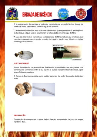 Página 50
E o equipamento de combate a incêndio, constituído de um duto flexível dotado de
juntas de união, destinado a conduzir água sob pressão.
O revestimento interno do duto é um tubo de borracha que impermeabiliza a mangueira,
evitando que a água saia do seu interior. É vulcanizada em uma capa de fibra.
A capa do duto flexível é uma lona, confeccionada de fibras naturais ou sintéticas, que
permite à mangueira suportar alta pressão de trabalho, tração e as difíceis condições
do serviço de bombeiro.
JUNTA DE UNIÃO
Juntas de união são peças metálicas, fixadas nas extremidades das mangueiras, que
servem para unir lances entre si ou ligá-los a outros equipamentos hidráulicos, após
serem feitos os encaixes.
O Corpo de Bombeiros adota como padrão as juntas de união de engate rápido tipo
storz.
EMPATAÇÃO
Empatação de mangueira é o nome dado à fixação, sob pressão, da junta de engate
rápido no duto.
 