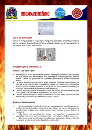Página 52
LINHA DE MANGUEIRA
Linhas de mangueira são os conjuntos de mangueiras acopladas, formando um sistema
para o transporte de água. Dependendo da utilização, podem ser: linha adutora, linha
de ataque, linha direta e linha siamesa.
CONSERVAÇÃO E MANUTENÇÃO
Antes do Uso Operacional
 As mangueiras novas devem ser retiradas da embalagem de fábrica, armazenadas
em local arejado, livre de umidade e mofo e protegidas da exposição direta de raios
solares. Devem ser guardadas em prateleiras apropriadas e acondicionadas em
espiral.
 Os lances acondicionados por muito tempo (mais que 3 meses), sem manuseio, em
veículos, abrigos de hidrantes ou prateleiras, devem ser substituídos ou novamente
acondicionados, de modo a evitar a formação de vincos nos pontos de dobra (que
diminuem sensivelmente a resistência das mangueiras).
 Deve-se testar as juntas de engate rápido antes da distribuição das mangueiras para
o uso operacional, através de acoplamento com outras juntas.
 Lembrar que as mangueiras foram submetidas a todos os testes necessários para
seu uso seguro, quando do recebimento, após a compra.
Durante o Uso Operacional
 As mangueiras de incêndio não devem ser arrastadas sobre superfícies ásperas:
entulho, quinas de paredes, borda de janela, telhado ou muros, principalmente
quando cheias de água, pois o atrito ocasiona maior desgaste e cortes da lona na
mangueira.
 Não devem ser colocadas em contato com superfícies excessivamente
aquecidas, pois, com o calor, as fibras derretem e a mangueira poderá romper-se.
 Não devem entrar em contato com substâncias que possam atacar o duto da
mangueira, tais como: derivados de petróleo, ácidos, etc.
 