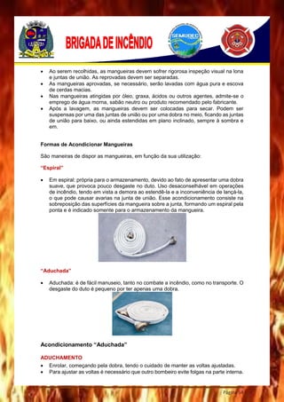 Página 54
 Ao serem recolhidas, as mangueiras devem sofrer rigorosa inspeção visual na lona
e juntas de união. As reprovadas devem ser separadas.
 As mangueiras aprovadas, se necessário, serão lavadas com água pura e escova
de cerdas macias.
 Nas mangueiras atingidas por óleo, graxa, ácidos ou outros agentes, admite-se o
emprego de água morna, sabão neutro ou produto recomendado pelo fabricante.
 Após a lavagem, as mangueiras devem ser colocadas para secar. Podem ser
suspensas por uma das juntas de união ou por uma dobra no meio, ficando as juntas
de união para baixo, ou ainda estendidas em plano inclinado, sempre à sombra e
em.
Formas de Acondicionar Mangueiras
São maneiras de dispor as mangueiras, em função da sua utilização:
“Espiral”
 Em espiral: própria para o armazenamento, devido ao fato de apresentar uma dobra
suave, que provoca pouco desgaste no duto. Uso desaconselhável em operações
de incêndio, tendo em vista a demora ao estendê-la e a inconveniência de lançá-la,
o que pode causar avarias na junta de união. Esse acondicionamento consiste na
sobreposição das superfícies da mangueira sobre a junta, formando um espiral pela
ponta e é indicado somente para o armazenamento da mangueira.
“Aduchada”
 Aduchada: é de fácil manuseio, tanto no combate a incêndio, como no transporte. O
desgaste do duto é pequeno por ter apenas uma dobra.
Acondicionamento “Aduchada”
ADUCHAMENTO
 Enrolar, começando pela dobra, tendo o cuidado de manter as voltas ajustadas.
 Para ajustar as voltas é necessário que outro bombeiro evite folgas na parte interna.
 