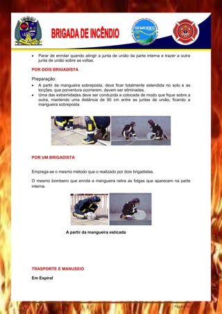 Página 55
 Parar de enrolar quando atingir a junta de união da parte interna e trazer a outra
junta de união sobre as voltas.
POR DOIS BRIGADISTA
Preparação:
 A partir da mangueira sobreposta, deve ficar totalmente estendida no solo e as
torções, que porventura ocorrerem, devem ser eliminadas.
 Uma das extremidades deve ser conduzida e colocada de modo que fique sobre a
outra, mantendo uma distância de 90 cm entre as juntas de união, ficando a
mangueira sobreposta.
POR UM BRIGADISTA
Emprega-se o mesmo método que o realizado por dois brigadistas.
O mesmo bombeiro que enrola a mangueira retira as folgas que aparecem na parte
interna.
A partir da mangueira esticada
TRASPORTE E MANUSEIO
Em Espiral
 