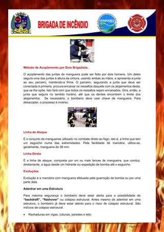 Página 57
Método de Acoplamento por Dois Brigadista.
O acoplamento das juntas de mangueira pode ser feito por dois homens. Um deles
segura uma das juntas à altura da cintura, usando ambas as mãos, e apresenta a junta
ao seu parceiro, mantendo-a firme. O parceiro, segurando a junta que deve ser
conectada à primeira, procura encaixar os ressaltos daquela com os alojamentos desta,
que se lhe opõe. Isto fará com que todos os ressaltos sejam encaixados. Gira, então, a
junta que segura no sentido horário, até que os dentes encontrem o limite dos
alojamentos. Se necessário, o bombeiro deve usar chave de mangueira. Para
desacoplar, o processo é inverso.
Linha de Ataque
É o conjunto de mangueiras utilizado no combate direto ao fogo, isto é, a linha que tem
um esguicho numa das extremidades. Pela facilidade de manobra, utiliza-se,
geralmente, mangueira de 38 mm.
Linha Direta
É a linha de ataque, composta por um ou mais lances de mangueira, que conduz,
diretamente, a água desde um hidrante ou expedição de bomba até o esguicho.
Evoluções
Evolução é a manobra com mangueira efetuada pela guarnição de bomba ou por uma
parte dela.
Adentrar em uma Estrutura
Para máxima segurança o bombeiro deve estar alerta para a possibilidade de
“backdraft”, “flashover” ou colapso estrutural. Antes mesmo de adentrar em uma
estrutura, o bombeiro já deve estar atento para o risco de colapso estrutural. São
indícios de colapso estrutural:
 Rachaduras em vigas, colunas, paredes e teto;
 