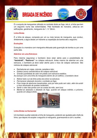 Página 61
É o conjunto de mangueiras utilizado no combate direto ao fogo, isto é, a linha que tem
um esguicho numa das extremidades. Pela facilidade de manobra, utiliza-se em
edificações, geralmente, mangueira de 1. ½” 38mm.
Linha Direta
É a linha de ataque, composta por um ou mais lances de mangueira, que conduz,
diretamente, a água desde um hidrante ou expedição de bomba até o esguicho.
Evoluções
Evolução é a manobra com mangueira efetuada pela guarnição de bomba ou por uma
parte dela.
Adentrar em uma Estrutura
Para máxima segurança o bombeiro deve estar alerta para a possibilidade de
“backdraft”, “flashover” ou colapso estrutural. Antes mesmo de adentrar em uma
estrutura, o bombeiro já deve estar atento para o risco de colapso estrutural. São
indícios de colapso estrutural:
 Rachaduras em vigas, colunas, paredes e teto;
 Estalos (sons) característicos de colapso estrutural;
 Grande quantidade de calor em prédio com estrutura metálica.
Ao avançar com uma linha de mangueira dentro de um edifício, o bombeiro deve:
 Retirar todo o ar da linha antes de entrar na estrutura;
 Permanecer abaixado durante o combate ao fogo;
 Ficar longe de aberturas inexploradas, pois por elas pode sair calor, além de existir
o risco acentuado de quedas acidentais;
 Sentir o calor das portas com as costas da mão, sem luva;
 Manter-se abaixado e afastado do fogo, quando em ataque indireto, e próximo,
quando em ataque direto.
Linha Direta na Horizontal
Um bombeiro auxiliar estende a linha de mangueira, podendo ser ajudado pelo chefe da
linha, que depois irá acoplar o esguicho à mangueira, guarnecendo-a com o auxiliar.
 