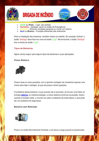 Página 63
 Verde ou Preto – Ligar, dar partida.
 Vermelho – Desligar, parar ou botão de Emergência.
 Amarelo – Eliminar condição perigosa ou iniciar um retorno
 Azul ou Branco – Funções diferentes das anteriores
Para a instalação das botoeiras, também existe um padrão: Em posição vertical, o
botão “Desliga” deve ficar em cima do botão “Liga“. Na horizontal, o botão “Desliga”
fica a direita do botão “Liga“.
Tipos de Botoeiras
Agora vamos seguir para alguns tipos de botoeiras e suas aplicações.
Chave Seletora
Possui duas ou mais posições, com a grande vantagem de necessitar apenas uma
chave para ligar e desligar, já que ele possui várias posições.
O problema dessa botoeira, é que quando ele é acionado, se houver uma falha na
energia elétrica, e o sistema desligar, a chave seletora continua na posição. Assim,
quando a energia voltar, o circuito vai voltar a trabalhar de onde estava, o que pode
ser um problema de segurança.
Botoeira sem Retenção
Possui um botão Normalmente Fechado, e só ativa a carga quando é pressionado.
 