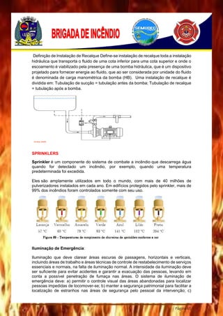 Página 65
Definição de Instalação de Recalque Define-se instalação de recalque toda a instalação
hidráulica que transporta o fluido de uma cota inferior para uma cota superior e onde o
escoamento é viabilizado pela presença de uma bomba hidráulica, que é um dispositivo
projetado para fornecer energia ao fluido, que ao ser considerada por unidade do fluido
é denominada de carga manométrica da bomba (HB). Uma instalação de recalque é
dividida em: Tubulação de sucção = tubulação antes da bomba; Tubulação de recalque
= tubulação após a bomba.
SPRINKLERS
Sprinkler é um componente do sistema de combate a incêndio que descarrega água
quando for detectado um incêndio, por exemplo, quando uma temperatura
predeterminada foi excedida.
Eles são amplamente utilizados em todo o mundo, com mais de 40 milhões de
pulverizadores instalados em cada ano. Em edifícios protegidos pelo sprinkler, mais de
99% dos incêndios foram controlados somente com seu uso.
Iluminação de Emergência:
Iluminação que deve clarear áreas escuras de passagens, horizontais e verticais,
incluindo áreas de trabalho e áreas técnicas de controle de restabelecimento de serviços
essenciais e normais, na falta de iluminação normal. A intensidade da iluminação deve
ser suficiente para evitar acidentes e garantir a evacuação das pessoas, levando em
conta a possível penetração de fumaça nas áreas. O sistema de iluminação de
emergência deve: a) permitir o controle visual das áreas abandonadas para localizar
pessoas impedidas de locomover-se; b) manter a segurança patrimonial para facilitar a
localização de estranhos nas áreas de segurança pelo pessoal da intervenção; c)
 