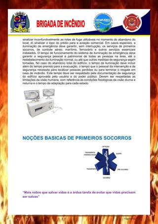 Página 66
sinalizar inconfundivelmente as rotas de fuga utilizáveis no momento do abandono do
local; d) sinalizar o topo do prédio para a aviação comercial. Em casos especiais, a
iluminação de emergência deve garantir, sem interrupção, os serviços de primeiros
socorros, de controle aéreo, marítimo, ferroviário e outros serviços essenciais
instalados. O tempo de funcionamento do sistema de iluminação de emergência deve
garantir a segurança pessoal e patrimonial de todas as pessoas na área, até o
restabelecimento da iluminação normal, ou até que outras medidas de segurança sejam
tomadas. No caso do abandono total do edifício, o tempo da iluminação deve incluir
além do tempo previsto para a evacuação, o tempo que o pessoal da intervenção e de
segurança necessita para localizar pessoas perdidas ou para terminar o resgate em
caso de incêndio. Este tempo deve ser respaldado pela documentação de segurança
do edifício aprovada pelo usuário e do poder público. Devem ser respeitadas as
limitações da visão humana, com referência às condições fisiológicas da visão diurna e
noturna e o tempo de adaptação para cada estado.
NOÇÕES BASICAS DE PRIMEIROS SOCORROS
“Mais nobre que salvar vidas é a árdua tarefa de evitar que vidas precisem
ser salvas”
 