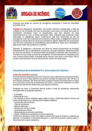 Página 71
motorista que dirige um veículo de emergência excedendo o limite de velocidade
permitido na via.
Negligência (Desprezar, desatender, não cuidar): Exprime a desatenção, a falta de
cuidado ou de precaução com que se executam certos atos, em virtude dos quais se
manifestam resultados maus ou prejudicados, que não adviriam se mais
atenciosamente ou com a devida precaução, aliás, ordenada pela prudência, fosse
executada. A negligência, assim, evidencia-se pela falta decorrente de não se
acompanhar o ato com a atenção que se deveria. Nesta razão, a negligência implica na
omissão ou inobservância de dever que competia ao agente, objetivado nas precauções
que lhe eram ordenadas ou aconselhadas pela prudência e vistas como necessárias,
para evitar males não queridos ou evitáveis.
Exemplo: É negligente o Socorrista que deixa de utilizar Equipamento de Proteção
Individual (EPI), em um atendimento no qual seu uso seja necessário. Reconhecimento
do local da ocorrência: O reconhecimento da situação é realizado pelo Socorrista no
momento em que chega ao local da emergência. O reconhecimento é necessário para
que o mesmo possa avaliar a situação inicial, decidir o que fazer e como fazer. Para o
correto reconhecimento do local da ocorrência, devem ser observados:
SEGURANÇA NO ATENDIMENTO E AVALIAÇÃO DO CENÁRIO
CENA DO ACIDENTE (SCENE):
Controle de Cena Segurança do Local: Antes de iniciar o atendimento propriamente dito,
a equipe de socorro deve garantir sua própria condição de segurança, das vítimas e a
dos demais presentes. De nenhuma forma qualquer membro da equipe deve se expor
a um risco com chance de se transformar em vítima, o que levaria a deslocar ou dividir
recursos de salvamento disponíveis para aquela ocorrência.
Avaliação do local: O Socorrista deverá avaliar o local da ocorrência, observando
principalmente os seguintes aspectos:
• A situação;
• Potencial de risco;
• As medidas a serem adotadas após avaliar o local, o Socorrista deverá informar ao
Corpo de Bombeiros ou o Serviço de Emergência Médica:
• Local exato da ocorrência;
• Tipo de ocorrência;
• Riscos potenciais;
• Número de vítimas e idade;
• Gravidade das vítimas;
• Necessidades de recursos adicionais;
• Nome e telefone do solicitante do socorro adicional.
Conforme a situação a ordem dos dados a serem informados é dinâmica, podendo ser
alterada. O importante é reportá-los sempre e o mais breve possível, pois só assim o
Socorrista terá o apoio necessário.
 