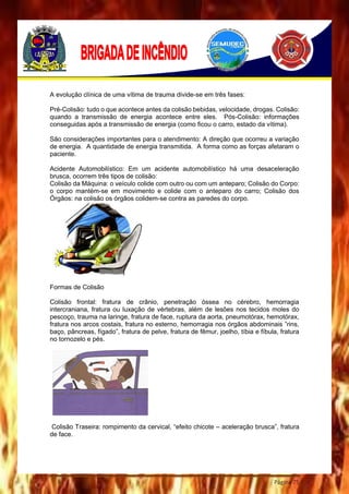 Página 75
A evolução clínica de uma vítima de trauma divide-se em três fases:
Pré-Colisão: tudo o que acontece antes da colisão bebidas, velocidade, drogas. Colisão:
quando a transmissão de energia acontece entre eles. Pós-Colisão: informações
conseguidas após a transmissão de energia (como ficou o carro, estado da vítima).
São considerações importantes para o atendimento: A direção que ocorreu a variação
de energia. A quantidade de energia transmitida. A forma como as forças afetaram o
paciente.
Acidente Automobilístico: Em um acidente automobilístico há uma desaceleração
brusca, ocorrem três tipos de colisão:
Colisão da Máquina: o veículo colide com outro ou com um anteparo; Colisão do Corpo:
o corpo mantém-se em movimento e colide com o anteparo do carro; Colisão dos
Órgãos: na colisão os órgãos colidem-se contra as paredes do corpo.
Formas de Colisão
Colisão frontal: fratura de crânio, penetração óssea no cérebro, hemorragia
intercraniana, fratura ou luxação de vértebras, além de lesões nos tecidos moles do
pescoço, trauma na laringe, fratura de face, ruptura da aorta, pneumotórax, hemotórax,
fratura nos arcos costais, fratura no esterno, hemorragia nos órgãos abdominais ”rins,
baço, pâncreas, fígado”, fratura de pelve, fratura de fêmur, joelho, tíbia e fíbula, fratura
no tornozelo e pés.
Colisão Traseira: rompimento da cervical, “efeito chicote – aceleração brusca”, fratura
de face.
 