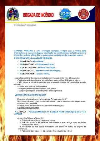 Página 79
3) Abordagem secundária;
ANÁLISE PRIMÁRIA é uma avaliação realizada sempre que a vítima está
inconsciente e é necessária para se detectar as condições que colocam em risco
iminente a vida da vítima. Ela se desenvolve obedecendo às seguintes etapas:
PROCEDIMENTOS DA ANÁLISE PRIMÁRIA:
 A ) AIRWAY – Vias aéreas;
 B ) BREATHING – Verificar respiração;
 C ) CIRCULATION - Verificar circulação;
 D ) DISABILITY – Realizar exame neurológico;
 E ) EXPOSITION – Expor a vítima.
- A análise primária deve ser completada num intervalo entre 15 e 30 segundos.
- Toda vítima de trauma deve ser tratada como portadora de lesão na coluna.
- Não mover a vítima da posição que se encontra antes de imobilizá-la, exceto
quando:
- Estiver num local de risco iminente.
- Sua posição estiver obstruindo as vias aéreas.
- Sua posição impede a realização da análise primária.
VERIFICAÇÃO DA INCONSCIÊNCIA
Chamar a vítima pelo menos três vezes: Ei, você está bem?
Se a vítima não responde a um estímulo sonoro, palmei seu ombro em toques leves,
chamando-a novamente.
Se após esses estímulos não houver nenhuma resposta,
A vítima está inconsciente.
A ) AIRWAY – POSICIONAMENTO DA CABEÇA PARA LIBERAÇÃO DAS VIAS
AÉREAS
a) Manobra Tríplice: (Figura 01)
1) Posicionar-se atrás da cabeça da vítima.
2) Colocar as mãos espalmadas lateralmente a sua cabeça, com os dedos
voltados para frente.
3) Posicionar os dois dedos indicadores em ambos os lados, no ângulo da
mandíbula.
4) Posicionar os dois dedos polegares sobre o queixo da vítima.
 