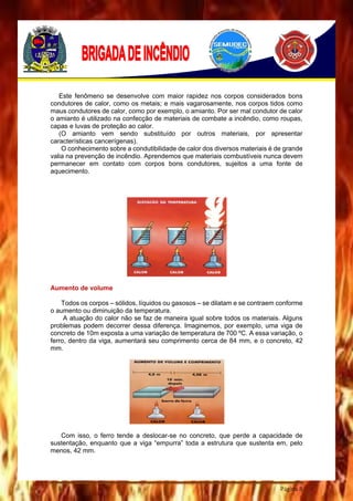 Página 8
Este fenômeno se desenvolve com maior rapidez nos corpos considerados bons
condutores de calor, como os metais; e mais vagarosamente, nos corpos tidos como
maus condutores de calor, como por exemplo, o amianto. Por ser mal condutor de calor
o amianto é utilizado na confecção de materiais de combate a incêndio, como roupas,
capas e luvas de proteção ao calor.
(O amianto vem sendo substituído por outros materiais, por apresentar
características cancerígenas).
O conhecimento sobre a condutibilidade de calor dos diversos materiais é de grande
valia na prevenção de incêndio. Aprendemos que materiais combustíveis nunca devem
permanecer em contato com corpos bons condutores, sujeitos a uma fonte de
aquecimento.
Aumento de volume
Todos os corpos – sólidos, líquidos ou gasosos – se dilatam e se contraem conforme
o aumento ou diminuição da temperatura.
A atuação do calor não se faz de maneira igual sobre todos os materiais. Alguns
problemas podem decorrer dessa diferença. Imaginemos, por exemplo, uma viga de
concreto de 10m exposta a uma variação de temperatura de 700 ºC. A essa variação, o
ferro, dentro da viga, aumentará seu comprimento cerca de 84 mm, e o concreto, 42
mm.
Com isso, o ferro tende a deslocar-se no concreto, que perde a capacidade de
sustentação, enquanto que a viga “empurra” toda a estrutura que sustenta em, pelo
menos, 42 mm.
 