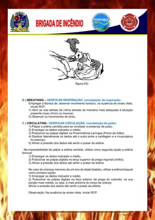 Página 81
(figura 03)
B ) BREATHING – VERIFICAR RESPIRAÇÃO; constatação da respiração:
Empregar a técnica de: observar movimento torácico, na ausência de sinais vitais,
iniciar RCP.
1) Abrir as vias aéreas da vítima através da manobra mais adequada à situação
presente (caso clínico ou trauma).
2) Observar os movimentos do tórax.
C ) CIRCULATION - VERIFICAR CIRCULAÇÃO; constatação do pulso:
1) Palpar a artéria carótida para se constatar a presença de pulso.
2) Empregar os dedos indicador e médio.
3) Posicionar as polpas digitais na Proeminência Laríngea (Pomo de Adão)
4) Deslizar lateralmente os dedos até o sulco entre a cartilagem e a musculatura
do pescoço.
5) Aliviar a pressão dos dedos até sentir o pulsar da artéria.
Na impossibilidade de palpar a artéria carótida, utilizar como segunda opção a artéria
femoral:
1) Empregar os dedos indicador e médio.
2) Posicionar as polpas digitais no terço superior da prega inguinal (virilha).
3) Aliviar a pressão dos dedos até sentir o pulsar da artéria.
No caso de crianças menores de um ano de idade (bebês), utilizar a artéria braquial
como primeira opção:
1) Empregar os dedos indicador e médio.
2) Posicionar as polpas digitais na face anterior da prega do cotovelo, na sua
porção mais medial, ou seja, a mais próxima do corpo da criança.
Aliviar a pressão dos dedos até sentir o pulsar da artéria.
Observação: Na ausência de sinais vitais, iniciar RCP.
 