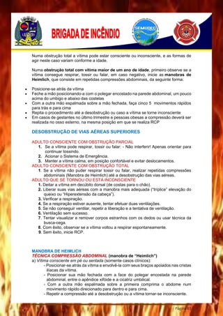 Página 83
Numa obstrução total a vítima pode estar consciente ou inconsciente, e as formas de
agir neste caso variam conforme a idade.
Numa obstrução total com vítima maior de um ano de idade, primeiro observe se a
vítima consegue respirar, tossir ou falar, em caso negativo, inicie as manobras de
Heimlich, que consiste em repetidas compressões abdominais, da seguinte forma:
 Posicione-se atrás da vítima
 Feche a mão posicionando-a com o polegar encostado na parede abdominal, um pouco
acima do umbigo e abaixo das costelas
 Com a outra mão espalmada sobre a mão fechada, faça cinco 5 movimentos rápidos
para trás e para cima
 Repita o procedimento até a desobstrução ou caso a vítima se torne inconsciente
 Em casos de gestantes no último trimestre e pessoas obesas a compressão deverá ser
realizada no osso esterno, na mesma posição em que se realiza RCP
DESOBSTRUÇÃO DE VIAS AÉREAS SUPERIORES
ADULTO CONSCIENTE COM OBSTRUÇÃO PARCIAL
1. Se a vítima pode respirar, tossir ou falar: - Não interferir! Apenas orientar para
continuar tossindo.
2. Acionar o Sistema de Emergência.
3. Manter a vítima calma, em posição confortável e evitar deslocamentos.
ADULTO CONSCIENTE COM OBSTRUÇÃO TOTAL
1. Se a vítima não puder respirar tossir ou falar, realizar repetidas compressões
abdominais (Manobra de Heimlich) até a desobstrução das vias aéreas.
ADULTO QUE SE TORNOU OU ESTÁ INCONSCIENTE
1. Deitar a vítima em decúbito dorsal (de costas para o chão).
2. Liberar suas vias aéreas com a manobra mais adequada (“tríplice” elevação do
queixo ou “Hiperextensão da cabeça”).
3. Verificar a respiração.
4. Se a respiração estiver ausente, tentar efetuar duas ventilações.
5. Se não conseguir ventilar, repetir a liberação e a tentativa de ventilação.
6. Ventilação sem sucesso.
7. Tentar visualizar e remover corpos estranhos com os dedos ou usar técnica da
busca-cega.
8. Com êxito, observar se a vítima voltou a respirar espontaneamente.
9. Sem êxito, inicie RCP.
MANOBRA DE HEIMLICH
TÉCNICA COMPRESSÃO ABDOMINAL (manobra de “Heimlich”)
a) Vítima consciente em pé ou sentada (somente casos clínicos):
- Posicionar-se atrás da vítima e envolvê-la com seus braços apoiados nas cristas
ilíacas da vítima.
- Posicionar sua mão fechada com a face do polegar encostada na parede
abdominal, entre o apêndice xifóide e a cicatriz umbilical.
- Com a outra mão espalmada sobre a primeira comprima o abdome num
movimento rápido direcionado para dentro e para cima.
- Repetir a compressão até a desobstrução ou a vítima tornar-se inconsciente.
 