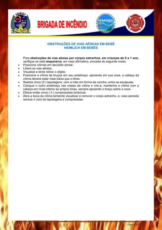 Página 85
OBSTRUÇÕES DE VIAS AÉREAS EM BEBÊ
HEIMLICH EM BEBÊS
Para obstruções de vias aéreas por corpos estranhos, em crianças de 0 a 1 ano,
verifique se está responsiva, em caso afirmativo, proceda do seguinte modo:
 Posicione vítimas em decúbito dorsal.
 Libere as vias aéreas.
 Visualize e tente retirar o objeto.
 Posicione a vítima de bruços em seu antebraço, apoiando em sua coxa, a cabeça da
vítima deverá estar mais baixa que o tórax.
 Realize cinco (5 ) tapotagens, com a mão em forma de concha, entre as escápulas.
 Coloque o outro antebraço nas costas da vítima e vire-a, mantenha a vítima com a
cabeça em nível inferior ao próprio tórax, sempre apoiando o braço sobre a coxa.
 Efetue então cinco ( 5 ) compressões torácicas.
 Abra a boca da vítima tentando visualizar e remover o corpo estranho, e, caso persista
reinicie o ciclo de tapotagens e compressões.
 