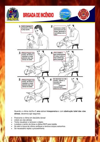 Página 86
Quando a vítima de 0 a 1 ano estiver irresponsiva e com obstrução total das vias
aéreas, devemos agir seguindo:
 Posicione e vítima em decúbito dorsal
 Libere as vias aéreas
 Tente visualizar e remover o objeto
 Localize o centro do tórax e efetue RCP para bebês
 Ao abrir a boca da vítima verifique e remova corpos estranhos
 Se necessário repita o procedimento
 
