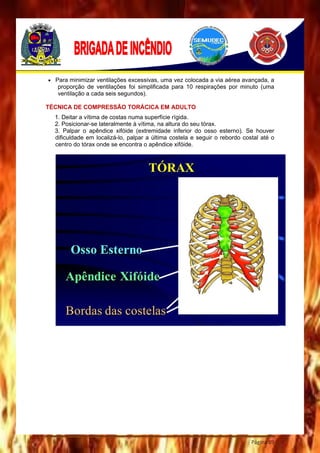 Página 89
 Para minimizar ventilações excessivas, uma vez colocada a via aérea avançada, a
proporção de ventilações foi simplificada para 10 respirações por minuto (uma
ventilação a cada seis segundos).
TÉCNICA DE COMPRESSÃO TORÁCICA EM ADULTO
1. Deitar a vítima de costas numa superfície rígida.
2. Posicionar-se lateralmente à vítima, na altura do seu tórax.
3. Palpar o apêndice xifóide (extremidade inferior do osso esterno). Se houver
dificuldade em localizá-lo, palpar a última costela e seguir o rebordo costal até o
centro do tórax onde se encontra o apêndice xifóide.
 