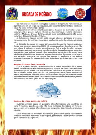 Página 9
Os materiais não resistem a variações bruscas de temperatura. Por exemplo, ao
jogarmos água em um corpo superaquecido, este se contrai de forma rápida e desigual,
o que lhe causa rompimentos e danos.
Pode ocorrer um enfraquecimento deste corpo, chegando até a um colapso, isto é,
ao surgimento de grandes rupturas internas que fazem com que o material não mais se
sustente. (Mudanças bruscas de temperatura), como as relatadas acima, são causas
comuns de desabamentos de estruturas.
A dilatação dos líquidos também pode produzir situações perigosas, provocando
transbordamento de vasilhas e rupturas de vasilhames contendo produtos perigosos,
etc.
A dilatação dos gases provocada por aquecimento acarreta risco de explosões
físicas, pois, ao serem aquecidos até 273 ºC, os gases duplicam de volume; a 546 ºC o
seu volume é triplicado, e assim sucessivamente. Sob a ação de calor, os gases
liquefeitos comprimidos aumentam a pressão no interior dos vasilhames que os contêm,
pois não têm para onde se expandir. Se o aumento de temperatura não cessar, ou se
não houver dispositivos de segurança que permitam escape dos gases, pode ocorrer
uma explosão, provocada pela ruptura das paredes do vasilhame e pela violenta
expansão dos gases. Os vapores de líquidos (inflamáveis ou não) se comportam como
os gases.
Mudança do estado físico da matéria
Com o aumento do calor, os corpos tendem a mudar seu estado físico: alguns
sólidos transformam-se em líquidos (liquefação), líquidos se transformam em gases
(gaseificação) e há sólidos que se transformam diretamente em gases (sublimação).
Isso se deve ao fato de que o calor faz com que haja maior espaço entre as moléculas
e estas, separando-se, mudam o estado físico da matéria. No gelo, as moléculas vibram
pouco e estão bem juntas; com o calor, elas adquirem velocidade e maior espaçamento,
transformando um sólido (gelo) em um líquido (água).
Mudança do estado químico da matéria
Mudança química é aquela em que ocorre a transformação de uma substância em
outra. A madeira, quando aquecida, não libera moléculas de madeira em forma de
gases, e sim outros gases, diferentes em sua composição das moléculas originais de
madeira.
Essas moléculas são menores e mais simples, por isso têm grande capacidade de
combinar com outras moléculas, as de oxigênio, por exemplo: Podem produzir também
gases venenosos ou explosões.
 