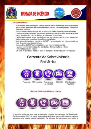 Página 91
GENERALIDADES
As manobras de Reanimação Cardiopulmonar (RCP) deverão ser aplicadas sempre
que a vítima apresentar-se inconsciente com parada cardiorrespiratória constatada
na análise primária.
O socorrista somente não aplicará as manobras de RCP nas seguintes situações:
- a vítima apresentar lesões que tornam óbvia a impossibilidade de reanimação, tais
como: decapitação, calcinação (morte evidente e indiscutível).
- a vítima apresentar sinais que indicam que a morte ocorreu há horas, tais como:
rigidez cadavérica, manchas hipostáticas, putrefação.
Após serem iniciadas as manobras de RCP, nunca deverão ser interrompidas por
mais de cinco segundos contínuos.
As manobras de RCP somente poderão ser interrompidas quando:
- quando houver retorno do pulso carotídeo e da respiração da vítima;
- um médico assumir o caso
Em caso de dúvida de morte ou não, as manobras de RCP devem ser iniciadas.
Suporte Básico de Vida em criança
O suporte básico de vida visa à realização precoce de manobras de Reanimação
Cardiopulmonar (RCP), o que é essencial para garantir a sobrevida das crianças que
sofreram uma parada cardiorrespiratória. As técnicas de reanimação em bebês e
 