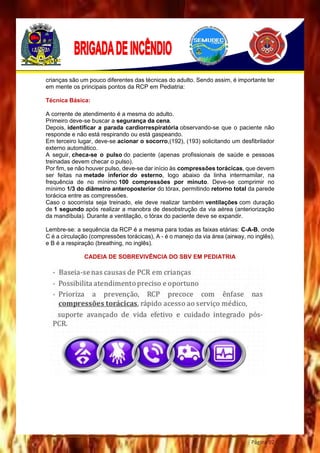Página 92
crianças são um pouco diferentes das técnicas do adulto. Sendo assim, é importante ter
em mente os principais pontos da RCP em Pediatria:
Técnica Básica:
A corrente de atendimento é a mesma do adulto.
Primeiro deve-se buscar a segurança da cena.
Depois, identificar a parada cardiorrespiratória observando-se que o paciente não
responde e não está respirando ou está gaspeando.
Em terceiro lugar, deve-se acionar o socorro,(192), (193) solicitando um desfibrilador
externo automático.
A seguir, checa-se o pulso do paciente (apenas profissionais de saúde e pessoas
treinadas devem checar o pulso).
Por fim, se não houver pulso, deve-se dar início às compressões torácicas, que devem
ser feitas na metade inferior do esterno, logo abaixo da linha intermamilar, na
frequência de no mínimo 100 compressões por minuto. Deve-se comprimir no
mínimo 1/3 do diâmetro anteroposterior do tórax, permitindo retorno total da parede
torácica entre as compressões.
Caso o socorrista seja treinado, ele deve realizar também ventilações com duração
de 1 segundo após realizar a manobra de desobstrução da via aérea (anteriorização
da mandíbula). Durante a ventilação, o tórax do paciente deve se expandir.
Lembre-se: a sequência da RCP é a mesma para todas as faixas etárias: C-A-B, onde
C é a circulação (compressões torácicas), A - é o manejo da via área (airway, no inglês),
e B é a respiração (breathing, no inglês).
CADEIA DE SOBREVIVÊNCIA DO SBV EM PEDIATRIA
 
