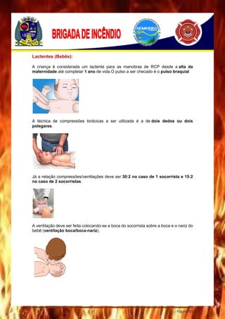 Página 93
Lactentes (Bebês):
A criança é considerada um lactente para as manobras de RCP desde a alta da
maternidade até completar 1 ano de vida.O pulso a ser checado é o pulso braquial
A técnica de compressões torácicas a ser utilizada é a de dois dedos ou dois
polegares.
Já a relação compressões/ventilações deve ser 30:2 no caso de 1 socorrista e 15:2
no caso de 2 socorristas.
A ventilação deve ser feita colocando-se a boca do socorrista sobre a boca e o nariz do
bebê (ventilação boca/boca-nariz).
 