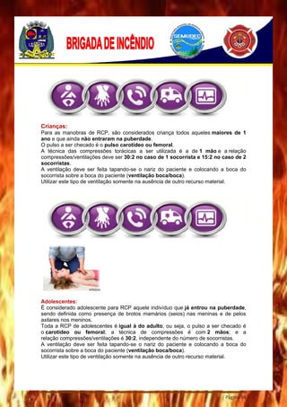 Página 94
Crianças:
Para as manobras de RCP, são considerados criança todos aqueles maiores de 1
ano e que ainda não entraram na puberdade.
O pulso a ser checado é o pulso carotídeo ou femoral.
A técnica das compressões torácicas a ser utilizada é a de 1 mão e a relação
compressões/ventilações deve ser 30:2 no caso de 1 socorrista e 15:2 no caso de 2
socorristas.
A ventilação deve ser feita tapando-se o nariz do paciente e colocando a boca do
socorrista sobre a boca do paciente (ventilação boca/boca).
Utilizar este tipo de ventilação somente na ausência de outro recurso material.
Adolescentes:
É considerado adolescente para RCP aquele indivíduo que já entrou na puberdade,
sendo definida como presença de brotos mamários (seios) nas meninas e de pelos
axilares nos meninos.
Toda a RCP de adolescentes é igual à do adulto, ou seja, o pulso a ser checado é
o carotídeo ou femoral; a técnica de compressões é com 2 mãos; e a
relação compressões/ventilações é 30:2, independente do número de socorristas.
A ventilação deve ser feita tapando-se o nariz do paciente e colocando a boca do
socorrista sobre a boca do paciente (ventilação boca/boca).
Utilizar este tipo de ventilação somente na ausência de outro recurso material.
 