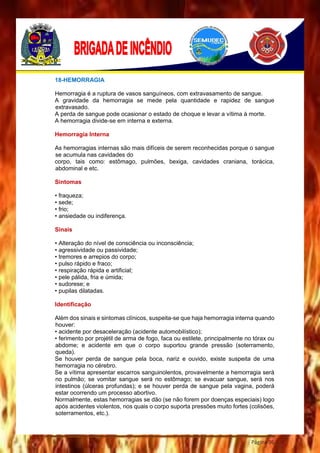 Página 96
18-HEMORRAGIA
Hemorragia é a ruptura de vasos sanguíneos, com extravasamento de sangue.
A gravidade da hemorragia se mede pela quantidade e rapidez de sangue
extravasado.
A perda de sangue pode ocasionar o estado de choque e levar a vítima à morte.
A hemorragia divide-se em interna e externa.
Hemorragia Interna
As hemorragias internas são mais difíceis de serem reconhecidas porque o sangue
se acumula nas cavidades do
corpo, tais como: estômago, pulmões, bexiga, cavidades craniana, torácica,
abdominal e etc.
Sintomas
• fraqueza;
• sede;
• frio;
• ansiedade ou indiferença.
Sinais
• Alteração do nível de consciência ou inconsciência;
• agressividade ou passividade;
• tremores e arrepios do corpo;
• pulso rápido e fraco;
• respiração rápida e artificial;
• pele pálida, fria e úmida;
• sudorese; e
• pupilas dilatadas.
Identificação
Além dos sinais e sintomas clínicos, suspeita-se que haja hemorragia interna quando
houver:
• acidente por desaceleração (acidente automobilístico);
• ferimento por projétil de arma de fogo, faca ou estilete, principalmente no tórax ou
abdome; e acidente em que o corpo suportou grande pressão (soterramento,
queda).
Se houver perda de sangue pela boca, nariz e ouvido, existe suspeita de uma
hemorragia no cérebro.
Se a vítima apresentar escarros sanguinolentos, provavelmente a hemorragia será
no pulmão; se vomitar sangue será no estômago; se evacuar sangue, será nos
intestinos (úlceras profundas); e se houver perda de sangue pela vagina, poderá
estar ocorrendo um processo abortivo.
Normalmente, estas hemorragias se dão (se não forem por doenças especiais) logo
após acidentes violentos, nos quais o corpo suporta pressões muito fortes (colisões,
soterramentos, etc.).
 
