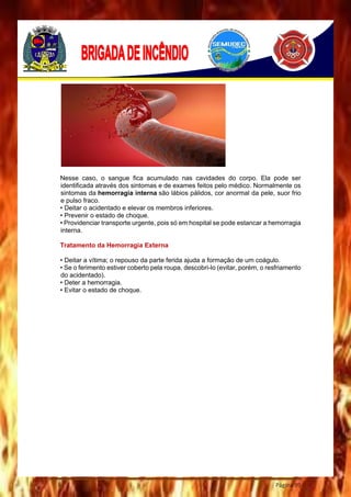 Página 99
Nesse caso, o sangue fica acumulado nas cavidades do corpo. Ela pode ser
identificada através dos sintomas e de exames feitos pelo médico. Normalmente os
sintomas da hemorragia interna são lábios pálidos, cor anormal da pele, suor frio
e pulso fraco.
• Deitar o acidentado e elevar os membros inferiores.
• Prevenir o estado de choque.
• Providenciar transporte urgente, pois só em hospital se pode estancar a hemorragia
interna.
Tratamento da Hemorragia Externa
• Deitar a vítima; o repouso da parte ferida ajuda a formação de um coágulo.
• Se o ferimento estiver coberto pela roupa, descobri-lo (evitar, porém, o resfriamento
do acidentado).
• Deter a hemorragia.
• Evitar o estado de choque.
 