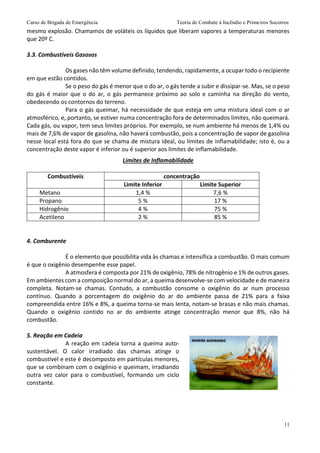 Curso de Brigada de Emergência Teoria de Combate à Incêndio e Primeiros Socorros
11
mesmo explosão. Chamamos de voláteis os líquidos que liberam vapores a temperaturas menores
que 20º C.
3.3. Combustíveis Gasosos
Os gases não têm volume definido, tendendo, rapidamente, a ocupar todo o recipiente
em que estão contidos.
Se o peso do gás é menor que o do ar, o gás tende a subir e dissipar-se. Mas, se o peso
do gás é maior que o do ar, o gás permanece próximo ao solo e caminha na direção do vento,
obedecendo os contornos do terreno.
Para o gás queimar, há necessidade de que esteja em uma mistura ideal com o ar
atmosférico, e, portanto, se estiver numa concentração fora de determinados limites, não queimará.
Cada gás, ou vapor, tem seus limites próprios. Por exemplo, se num ambiente há menos de 1,4% ou
mais de 7,6% de vapor de gasolina, não haverá combustão, pois a concentração de vapor de gasolina
nesse local está fora do que se chama de mistura ideal, ou limites de inflamabilidade; isto é, ou a
concentração deste vapor é inferior ou é superior aos limites de inflamabilidade.
Limites de Inflamabilidade
Combustíveis concentração
Limite Inferior Limite Superior
Metano 1,4 % 7,6 %
Propano 5 % 17 %
Hidrogênio 4 % 75 %
Acetileno 2 % 85 %
4. Comburente
É o elemento que possibilita vida às chamas e intensifica a combustão. O mais comum
é que o oxigênio desempenhe esse papel.
A atmosfera é composta por 21% de oxigênio, 78% de nitrogênio e 1% de outros gases.
Em ambientes com a composição normal do ar, a queima desenvolve-se com velocidade e de maneira
completa. Notam-se chamas. Contudo, a combustão consome o oxigênio do ar num processo
contínuo. Quando a porcentagem do oxigênio do ar do ambiente passa de 21% para a faixa
compreendida entre 16% e 8%, a queima torna-se mais lenta, notam-se brasas e não mais chamas.
Quando o oxigênio contido no ar do ambiente atinge concentração menor que 8%, não há
combustão.
5. Reação em Cadeia
A reação em cadeia torna a queima auto-
sustentável. O calor irradiado das chamas atinge o
combustível e este é decomposto em partículas menores,
que se combinam com o oxigênio e queimam, irradiando
outra vez calor para o combustível, formando um ciclo
constante.
 