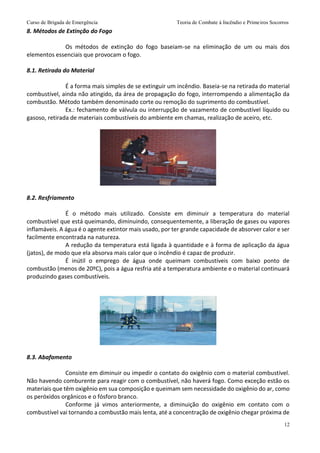Curso de Brigada de Emergência Teoria de Combate à Incêndio e Primeiros Socorros
12
8. Métodos de Extinção do Fogo
Os métodos de extinção do fogo baseiam-se na eliminação de um ou mais dos
elementos essenciais que provocam o fogo.
8.1. Retirada do Material
É a forma mais simples de se extinguir um incêndio. Baseia-se na retirada do material
combustível, ainda não atingido, da área de propagação do fogo, interrompendo a alimentação da
combustão. Método também denominado corte ou remoção do suprimento do combustível.
Ex.: fechamento de válvula ou interrupção de vazamento de combustível líquido ou
gasoso, retirada de materiais combustíveis do ambiente em chamas, realização de aceiro, etc.
8.2. Resfriamento
É o método mais utilizado. Consiste em diminuir a temperatura do material
combustível que está queimando, diminuindo, consequentemente, a liberação de gases ou vapores
inflamáveis. A água é o agente extintor mais usado, por ter grande capacidade de absorver calor e ser
facilmente encontrada na natureza.
A redução da temperatura está ligada à quantidade e à forma de aplicação da água
(jatos), de modo que ela absorva mais calor que o incêndio é capaz de produzir.
É inútil o emprego de água onde queimam combustíveis com baixo ponto de
combustão (menos de 20ºC), pois a água resfria até a temperatura ambiente e o material continuará
produzindo gases combustíveis.
8.3. Abafamento
Consiste em diminuir ou impedir o contato do oxigênio com o material combustível.
Não havendo comburente para reagir com o combustível, não haverá fogo. Como exceção estão os
materiais que têm oxigênio em sua composição e queimam sem necessidade do oxigênio do ar, como
os peróxidos orgânicos e o fósforo branco.
Conforme já vimos anteriormente, a diminuição do oxigênio em contato com o
combustível vai tornando a combustão mais lenta, até a concentração de oxigênio chegar próxima de
 
