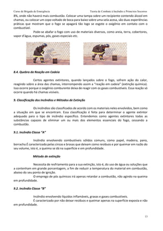 Curso de Brigada de Emergência Teoria de Combate à Incêndio e Primeiros Socorros
13
8%, onde não haverá mais combustão. Colocar uma tampa sobre um recipiente contendo álcool em
chamas, ou colocar um copo voltado de boca para baixo sobre uma vela acesa, são duas experiências
práticas que mostram que o fogo se apagará tão logo se esgote o oxigênio em contato com o
combustível.
Pode-se abafar o fogo com uso de materiais diversos, como areia, terra, cobertores,
vapor d’água, espumas, pós, gases especiais etc.
8.4. Quebra da Reação em Cadeia
Certos agentes extintores, quando lançados sobre o fogo, sofrem ação do calor,
reagindo sobre a área das chamas, interrompendo assim a “reação em cadeia” (extinção química).
Isso ocorre porque o oxigênio comburente deixa de reagir com os gases combustíveis. Essa reação só
ocorre quando há chamas visíveis.
9. Classificação dos Incêndios e Métodos de Extinção
Os incêndios são classificados de acordo com os materiais neles envolvidos, bem como
a situação em que se encontram. Essa classificação é feita para determinar o agente extintor
adequado para o tipo de incêndio específico. Entendemos como agentes extintores todas as
substâncias capazes de eliminar um ou mais dos elementos essenciais do fogo, cessando a
combustão.
9.1. Incêndio Classe “A”
Incêndio envolvendo combustíveis sólidos comuns, como papel, madeira, pano,
borracha.É caracterizado pelas cinzas e brasas que deixam como resíduos e por queimar em razão do
seu volume, isto é, a queima se dá na superfície e em profundidade.
Método de extinção
Necessita de resfriamento para a sua extinção, isto é, do uso de água ou soluções que
a contenham em grande porcentagem, a fim de reduzir a temperatura do material em combustão,
abaixo do seu ponto de ignição.
O emprego de pós químicos irá apenas retardar a combustão, não agindo na queima
em profundidade.
9.2. Incêndio Classe “B”
Incêndio envolvendo líquidos inflamáveis, graxas e gases combustíveis.
É caracterizado por não deixar resíduos e queimar apenas na superfície exposta e não
em profundidade.
 