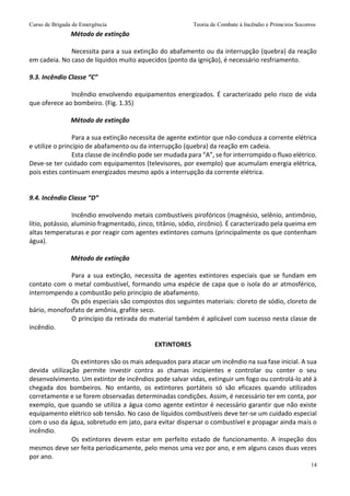Curso de Brigada de Emergência Teoria de Combate à Incêndio e Primeiros Socorros
14
Método de extinção
Necessita para a sua extinção do abafamento ou da interrupção (quebra) da reação
em cadeia. No caso de líquidos muito aquecidos (ponto da ignição), é necessário resfriamento.
9.3. Incêndio Classe “C”
Incêndio envolvendo equipamentos energizados. É caracterizado pelo risco de vida
que oferece ao bombeiro. (Fig. 1.35)
Método de extinção
Para a sua extinção necessita de agente extintor que não conduza a corrente elétrica
e utilize o princípio de abafamento ou da interrupção (quebra) da reação em cadeia.
Esta classe de incêndio pode ser mudada para “A”, se for interrompido o fluxo elétrico.
Deve-se ter cuidado com equipamentos (televisores, por exemplo) que acumulam energia elétrica,
pois estes continuam energizados mesmo após a interrupção da corrente elétrica.
9.4. Incêndio Classe “D”
Incêndio envolvendo metais combustíveis pirofóricos (magnésio, selênio, antimônio,
lítio, potássio, alumínio fragmentado, zinco, titânio, sódio, zircônio). É caracterizado pela queima em
altas temperaturas e por reagir com agentes extintores comuns (principalmente os que contenham
água).
Método de extinção
Para a sua extinção, necessita de agentes extintores especiais que se fundam em
contato com o metal combustível, formando uma espécie de capa que o isola do ar atmosférico,
interrompendo a combustão pelo princípio de abafamento.
Os pós especiais são compostos dos seguintes materiais: cloreto de sódio, cloreto de
bário, monofosfato de amônia, grafite seco.
O princípio da retirada do material também é aplicável com sucesso nesta classe de
incêndio.
EXTINTORES
Os extintores são os mais adequados para atacar um incêndio na sua fase inicial. A sua
devida utilização permite investir contra as chamas incipientes e controlar ou conter o seu
desenvolvimento. Um extintor de incêndios pode salvar vidas, extinguir um fogo ou controlá-lo até à
chegada dos bombeiros. No entanto, os extintores portáteis só são eficazes quando utilizados
corretamente e se forem observadas determinadas condições. Assim, é necessário ter em conta, por
exemplo, que quando se utiliza a água como agente extintor é necessário garantir que não existe
equipamento elétrico sob tensão. No caso de líquidos combustíveis deve ter-se um cuidado especial
com o uso da água, sobretudo em jato, para evitar dispersar o combustível e propagar ainda mais o
incêndio.
Os extintores devem estar em perfeito estado de funcionamento. A inspeção dos
mesmos deve ser feita periodicamente, pelo menos uma vez por ano, e em alguns casos duas vezes
por ano.
 