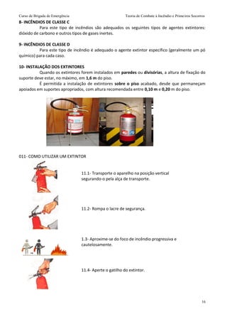 Curso de Brigada de Emergência Teoria de Combate à Incêndio e Primeiros Socorros
16
8- INCÊNDIOS DE CLASSE C
Para este tipo de incêndios são adequados os seguintes tipos de agentes extintores:
dióxido de carbono e outros tipos de gases inertes.
9- INCÊNDIOS DE CLASSE D
Para este tipo de incêndio é adequado o agente extintor específico (geralmente um pó
químico) para cada caso.
10- INSTALAÇÃO DOS EXTINTORES
Quando os extintores forem instalados em paredes ou divisórias, a altura de fixação do
suporte deve estar, no máximo, em 1,6 m do piso.
É permitida a instalação de extintores sobre o piso acabado, desde que permaneçam
apoiados em suportes apropriados, com altura recomendada entre 0,10 m e 0,20 m do piso.
011- COMO UTILIZAR UM EXTINTOR
11.1- Transporte o aparelho na posição vertical
segurando-o pela alça de transporte.
11.2- Rompa o lacre de segurança.
1.3- Aproxime-se do foco de incêndio progressiva e
cautelosamente.
11.4- Aperte o gatilho do extintor.
 