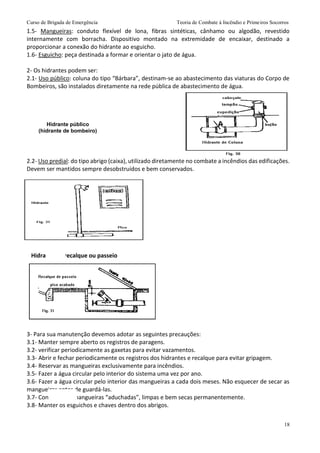Curso de Brigada de Emergência Teoria de Combate à Incêndio e Primeiros Socorros
18
1.5- Mangueiras: conduto flexível de lona, fibras sintéticas, cânhamo ou algodão, revestido
internamente com borracha. Dispositivo montado na extremidade de encaixar, destinado a
proporcionar a conexão do hidrante ao esguicho.
1.6- Esguicho: peça destinada a formar e orientar o jato de água.
2- Os hidrantes podem ser:
2.1- Uso público: coluna do tipo “Bárbara”, destinam-se ao abastecimento das viaturas do Corpo de
Bombeiros, são instalados diretamente na rede pública de abastecimento de água.
2.2- Uso predial: do tipo abrigo (caixa), utilizado diretamente no combate a incêndios das edificações.
Devem ser mantidos sempre desobstruídos e bem conservados.
Hidrante de recalque ou passeio
3- Para sua manutenção devemos adotar as seguintes precauções:
3.1- Manter sempre aberto os registros de paragens.
3.2- verificar periodicamente as gaxetas para evitar vazamentos.
3.3- Abrir e fechar periodicamente os registros dos hidrantes e recalque para evitar gripagem.
3.4- Reservar as mangueiras exclusivamente para incêndios.
3.5- Fazer a água circular pelo interior do sistema uma vez por ano.
3.6- Fazer a água circular pelo interior das mangueiras a cada dois meses. Não esquecer de secar as
mangueiras antes de guardá-las.
3.7- Conservar as mangueiras “aduchadas”, limpas e bem secas permanentemente.
3.8- Manter os esguichos e chaves dentro dos abrigos.
Hidrante público
(hidrante de bombeiro)
Hidrante predial tipo abrigo
(tipo caixa)
 