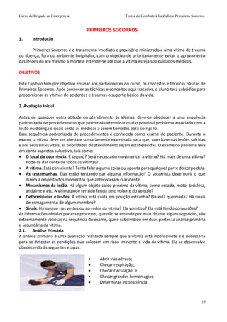 Curso de Brigada de Emergência Teoria de Combate à Incêndio e Primeiros Socorros
19
1. Introdução
Primeiros Socorros é o tratamento imediato e provisório ministrado a uma vítima de trauma
ou doença, fora do ambiente hospitalar, com o objetivo de prioritariamente evitar o agravamento
das lesões ou até mesmo a morte e estende-se até que a vítima esteja sob cuidados médicos.
OBJETIVOS
Este capítulo tem por objetivo ensinar aos participantes do curso, os conceitos e técnicas básicas de
Primeiros Socorros. Após conhecer as técnicas e conceitos aqui tratados, o aluno terá subsídios para
proporcionar às vítimas de acidentes e traumas o suporte básico da vida.
2. Avaliação Inicial
Antes de qualquer outra atitude no atendimento às vítimas, deve-se obedecer a uma sequência
padronizada de procedimentos que permitirá determinar qual o principal problema associado com a
lesão ou doença e quais serão as medidas a serem tomadas para corrigi-lo.
Essa sequência padronizada de procedimentos é conhecida como exame do paciente. Durante o
exame, a vítima deve ser atenta e sumariamente examinada para que, com base nas lesões sofridas
e nos seus sinais vitais, as prioridades do atendimento sejam estabelecidas. O exame do paciente leva
em conta aspectos subjetivo, tais como:
 O local da ocorrência. É seguro? Será necessário movimentar a vítima? Há mais de uma vítima?
Pode-se dar conta de todas as vítimas?
 A vítima. Está consciente? Tenta falar alguma coisa ou aponta para qualquer parte do corpo dela.
 As testemunhas. Elas estão tentando dar alguma informação? O socorrista deve ouvir o que
dizem a respeito dos momentos que antecederam o acidente.
 Mecanismos da lesão. Há algum objeto caído próximo da vítima, como escada, moto, bicicleta,
andaime e etc. A vítima pode ter sido ferida pelo volante do veículo?
 Deformidades e lesões. A vítima está caída em posição estranha? Ela está queimada? Há sinais
de esmagamento de algum membro?
 Sinais. Há sangue nas vestes ou ao redor da vítima? Ela vomitou? Ela está tendo convulsões?
As informações obtidas por esse processo, que não se estende por mais do que alguns segundos, são
extremamente valiosas na sequência do exame, que é subdividido em duas partes: a análise primária
e secundária da vítima.
2.1. Análise Primária
A análise primária é uma avaliação realizada sempre que a vítima está inconsciente e é necessária
para se detectar as condições que colocam em risco iminente a vida da vítima. Ela se desenvolve
obedecendo às seguintes etapas:
 Abrir vias aéreas;
 Checar respiração;
 Checar circulação; e
 Checar grandes hemorragias.
 Determinar inconsciência
PRIMEIROS SOCORROS
 