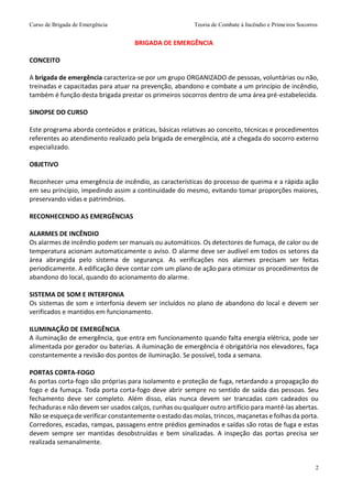 Curso de Brigada de Emergência Teoria de Combate à Incêndio e Primeiros Socorros
2
BRIGADA DE EMERGÊNCIA
CONCEITO
A brigada de emergência caracteriza-se por um grupo ORGANIZADO de pessoas, voluntárias ou não,
treinadas e capacitadas para atuar na prevenção, abandono e combate a um princípio de incêndio,
também é função desta brigada prestar os primeiros socorros dentro de uma área pré-estabelecida.
SINOPSE DO CURSO
Este programa aborda conteúdos e práticas, básicas relativas ao conceito, técnicas e procedimentos
referentes ao atendimento realizado pela brigada de emergência, até a chegada do socorro externo
especializado.
OBJETIVO
Reconhecer uma emergência de incêndio, as características do processo de queima e a rápida ação
em seu princípio, impedindo assim a continuidade do mesmo, evitando tomar proporções maiores,
preservando vidas e patrimônios.
RECONHECENDO AS EMERGÊNCIAS
ALARMES DE INCÊNDIO
Os alarmes de incêndio podem ser manuais ou automáticos. Os detectores de fumaça, de calor ou de
temperatura acionam automaticamente o aviso. O alarme deve ser audível em todos os setores da
área abrangida pelo sistema de segurança. As verificações nos alarmes precisam ser feitas
periodicamente. A edificação deve contar com um plano de ação para otimizar os procedimentos de
abandono do local, quando do acionamento do alarme.
SISTEMA DE SOM E INTERFONIA
Os sistemas de som e interfonia devem ser incluídos no plano de abandono do local e devem ser
verificados e mantidos em funcionamento.
ILUMINAÇÃO DE EMERGÊNCIA
A iluminação de emergência, que entra em funcionamento quando falta energia elétrica, pode ser
alimentada por gerador ou baterias. A iluminação de emergência é obrigatória nos elevadores, faça
constantemente a revisão dos pontos de iluminação. Se possível, toda a semana.
PORTAS CORTA-FOGO
As portas corta-fogo são próprias para isolamento e proteção de fuga, retardando a propagação do
fogo e da fumaça. Toda porta corta-fogo deve abrir sempre no sentido de saída das pessoas. Seu
fechamento deve ser completo. Além disso, elas nunca devem ser trancadas com cadeados ou
fechaduras e não devem ser usados calços, cunhas ou qualquer outro artifício para mantê-las abertas.
Não se esqueça de verificar constantemente o estado das molas, trincos, maçanetas e folhas da porta.
Corredores, escadas, rampas, passagens entre prédios geminados e saídas são rotas de fuga e estas
devem sempre ser mantidas desobstruídas e bem sinalizadas. A inspeção das portas precisa ser
realizada semanalmente.
 