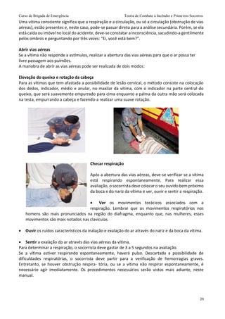 Curso de Brigada de Emergência Teoria de Combate à Incêndio e Primeiros Socorros
20
Uma vítima consciente significa que a respiração e a circulação, ou só a circulação (obstrução de vias
aéreas), estão presentes e, neste caso, pode-se passar direto para a análise secundária. Porém, se ela
está caída ou imóvel no local do acidente, deve-se constatar a inconsciência, sacudindo-a gentilmente
pelos ombros e perguntando por três vezes: “Ei, você está bem?”.
Abrir vias aéreas
Se a vítima não responde a estímulos, realizar a abertura das vias aéreas para que o ar possa ter
livre passagem aos pulmões.
A manobra de abrir as vias aéreas pode ser realizada de dois modos:
Elevação do queixo e rotação da cabeça
Para as vítimas que tem afastada a possibilidade de lesão cervical, o método consiste na colocação
dos dedos, indicador, médio e anular, no maxilar da vítima, com o indicador na parte central do
queixo, que será suavemente empurrado para cima enquanto a palma da outra mão será colocada
na testa, empurrando a cabeça e fazendo-a realizar uma suave rotação.
Checar respiração
Após a abertura das vias aéreas, deve-se verificar se a vítima
está respirando espontaneamente. Para realizar essa
avaliação, o socorrista deve colocar o seu ouvido bem próximo
da boca e do nariz da vítima e ver, ouvir e sentir a respiração.
 Ver os movimentos torácicos associados com a
respiração. Lembrar que os movimentos respiratórios nos
homens são mais pronunciados na região do diafragma, enquanto que, nas mulheres, esses
movimentos são mais notados nas clavículas.
 Ouvir os ruídos característicos da inalação e exalação do ar através do nariz e da boca da vítima.
 Sentir a exalação do ar através das vias aéreas da vítima.
Para determinar a respiração, o socorrista deve gastar de 3 a 5 segundos na avaliação.
Se a vítima estiver respirando espontaneamente, haverá pulso. Descartada a possibilidade de
dificuldades respiratórias, o socorrista deve partir para a verificação de hemorragias graves.
Entretanto, se houver obstrução respira- tória, ou se a vítima não respirar espontaneamente, é
necessário agir imediatamente. Os procedimentos necessários serão vistos mais adiante, neste
manual.
 