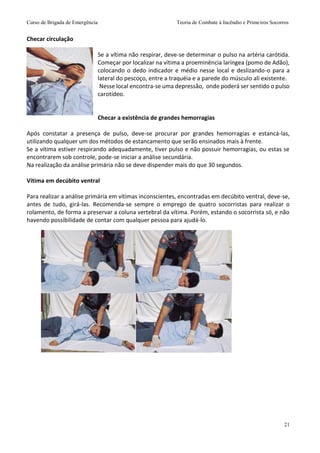 Curso de Brigada de Emergência Teoria de Combate à Incêndio e Primeiros Socorros
21
Checar circulação
Se a vítima não respirar, deve-se determinar o pulso na artéria carótida.
Começar por localizar na vítima a proeminência laríngea (pomo de Adão),
colocando o dedo indicador e médio nesse local e deslizando-o para a
lateral do pescoço, entre a traquéia e a parede do músculo ali existente.
Nesse local encontra-se uma depressão, onde poderá ser sentido o pulso
carotídeo.
Checar a existência de grandes hemorragias
Após constatar a presença de pulso, deve-se procurar por grandes hemorragias e estancá-las,
utilizando qualquer um dos métodos de estancamento que serão ensinados mais à frente.
Se a vítima estiver respirando adequadamente, tiver pulso e não possuir hemorragias, ou estas se
encontrarem sob controle, pode-se iniciar a análise secundária.
Na realização da análise primária não se deve dispender mais do que 30 segundos.
Vítima em decúbito ventral
Para realizar a análise primária em vítimas inconscientes, encontradas em decúbito ventral, deve-se,
antes de tudo, girá-las. Recomenda-se sempre o emprego de quatro socorristas para realizar o
rolamento, de forma a preservar a coluna vertebral da vítima. Porém, estando o socorrista só, e não
havendo possibilidade de contar com qualquer pessoa para ajudá-lo.
 