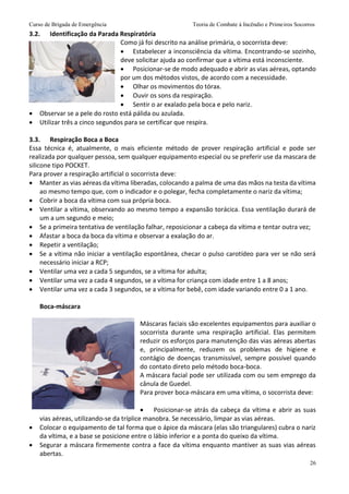 Curso de Brigada de Emergência Teoria de Combate à Incêndio e Primeiros Socorros
26
3.2. Identificação da Parada Respiratória
Como já foi descrito na análise primária, o socorrista deve:
 Estabelecer a inconsciência da vítima. Encontrando-se sozinho,
deve solicitar ajuda ao confirmar que a vítima está inconsciente.
 Posicionar-se de modo adequado e abrir as vias aéreas, optando
por um dos métodos vistos, de acordo com a necessidade.
 Olhar os movimentos do tórax.
 Ouvir os sons da respiração.
 Sentir o ar exalado pela boca e pelo nariz.
 Observar se a pele do rosto está pálida ou azulada.
 Utilizar três a cinco segundos para se certificar que respira.
3.3. Respiração Boca a Boca
Essa técnica é, atualmente, o mais eficiente método de prover respiração artificial e pode ser
realizada por qualquer pessoa, sem qualquer equipamento especial ou se preferir use da mascara de
silicone tipo POCKET.
Para prover a respiração artificial o socorrista deve:
 Manter as vias aéreas da vítima liberadas, colocando a palma de uma das mãos na testa da vítima
ao mesmo tempo que, com o indicador e o polegar, fecha completamente o nariz da vítima;
 Cobrir a boca da vítima com sua própria boca.
 Ventilar a vítima, observando ao mesmo tempo a expansão torácica. Essa ventilação durará de
um a um segundo e meio;
 Se a primeira tentativa de ventilação falhar, reposicionar a cabeça da vítima e tentar outra vez;
 Afastar a boca da boca da vítima e observar a exalação do ar.
 Repetir a ventilação;
 Se a vítima não iniciar a ventilação espontânea, checar o pulso carotídeo para ver se não será
necessário iniciar a RCP;
 Ventilar uma vez a cada 5 segundos, se a vítima for adulta;
 Ventilar uma vez a cada 4 segundos, se a vítima for criança com idade entre 1 a 8 anos;
 Ventilar uma vez a cada 3 segundos, se a vítima for bebê, com idade variando entre 0 a 1 ano.
Boca-máscara
Máscaras faciais são excelentes equipamentos para auxiliar o
socorrista durante uma respiração artificial. Elas permitem
reduzir os esforços para manutenção das vias aéreas abertas
e, principalmente, reduzem os problemas de higiene e
contágio de doenças transmissível, sempre possível quando
do contato direto pelo método boca-boca.
A máscara facial pode ser utilizada com ou sem emprego da
cânula de Guedel.
Para prover boca-máscara em uma vítima, o socorrista deve:
 Posicionar-se atrás da cabeça da vítima e abrir as suas
vias aéreas, utilizando-se da tríplice manobra. Se necessário, limpar as vias aéreas.
 Colocar o equipamento de tal forma que o ápice da máscara (elas são triangulares) cubra o nariz
da vítima, e a base se posicione entre o lábio inferior e a ponta do queixo da vítima.
 Segurar a máscara firmemente contra a face da vítima enquanto mantiver as suas vias aéreas
abertas.
 