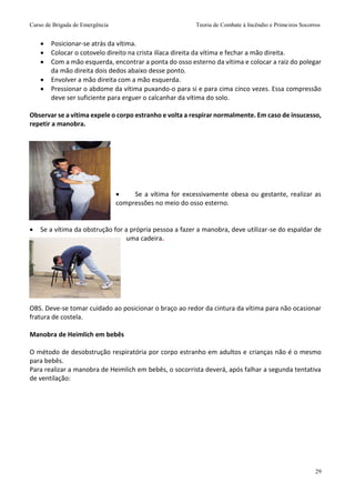 Curso de Brigada de Emergência Teoria de Combate à Incêndio e Primeiros Socorros
29
 Posicionar-se atrás da vítima.
 Colocar o cotovelo direito na crista ilíaca direita da vítima e fechar a mão direita.
 Com a mão esquerda, encontrar a ponta do osso esterno da vítima e colocar a raiz do polegar
da mão direita dois dedos abaixo desse ponto.
 Envolver a mão direita com a mão esquerda.
 Pressionar o abdome da vítima puxando-o para si e para cima cinco vezes. Essa compressão
deve ser suficiente para erguer o calcanhar da vítima do solo.
Observar se a vítima expele o corpo estranho e volta a respirar normalmente. Em caso de insucesso,
repetir a manobra.
 Se a vítima for excessivamente obesa ou gestante, realizar as
compressões no meio do osso esterno.
 Se a vítima da obstrução for a própria pessoa a fazer a manobra, deve utilizar-se do espaldar de
uma cadeira.
OBS. Deve-se tomar cuidado ao posicionar o braço ao redor da cintura da vítima para não ocasionar
fratura de costela.
Manobra de Heimlich em bebês
O método de desobstrução respiratória por corpo estranho em adultos e crianças não é o mesmo
para bebês.
Para realizar a manobra de Heimlich em bebês, o socorrista deverá, após falhar a segunda tentativa
de ventilação:
 