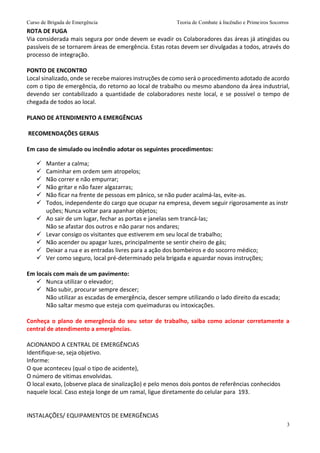 Curso de Brigada de Emergência Teoria de Combate à Incêndio e Primeiros Socorros
3
ROTA DE FUGA
Via considerada mais segura por onde devem se evadir os Colaboradores das áreas já atingidas ou
passíveis de se tornarem áreas de emergência. Estas rotas devem ser divulgadas a todos, através do
processo de integração.
PONTO DE ENCONTRO
Local sinalizado, onde se recebe maiores instruções de como será o procedimento adotado de acordo
com o tipo de emergência, do retorno ao local de trabalho ou mesmo abandono da área industrial,
devendo ser contabilizado a quantidade de colaboradores neste local, e se possível o tempo de
chegada de todos ao local.
PLANO DE ATENDIMENTO A EMERGÊNCIAS
RECOMENDAÇÕES GERAIS
Em caso de simulado ou incêndio adotar os seguintes procedimentos:
 Manter a calma;
 Caminhar em ordem sem atropelos;
 Não correr e não empurrar;
 Não gritar e não fazer algazarras;
 Não ficar na frente de pessoas em pânico, se não puder acalmá‐las, evite‐as.
 Todos, independente do cargo que ocupar na empresa, devem seguir rigorosamente as instr
uções; Nunca voltar para apanhar objetos;
 Ao sair de um lugar, fechar as portas e janelas sem trancá‐las;
Não se afastar dos outros e não parar nos andares;
 Levar consigo os visitantes que estiverem em seu local de trabalho;
 Não acender ou apagar luzes, principalmente se sentir cheiro de gás;
 Deixar a rua e as entradas livres para a ação dos bombeiros e do socorro médico;
 Ver como seguro, local pré‐determinado pela brigada e aguardar novas instruções;
Em locais com mais de um pavimento:
 Nunca utilizar o elevador;
 Não subir, procurar sempre descer;
Não utilizar as escadas de emergência, descer sempre utilizando o lado direito da escada;
Não saltar mesmo que esteja com queimaduras ou intoxicações.
Conheça o plano de emergência do seu setor de trabalho, saiba como acionar corretamente a
central de atendimento a emergências.
ACIONANDO A CENTRAL DE EMERGÊNCIAS
Identifique‐se, seja objetivo.
Informe:
O que aconteceu (qual o tipo de acidente),
O número de vitimas envolvidas.
O local exato, (observe placa de sinalização) e pelo menos dois pontos de referências conhecidos
naquele local. Caso esteja longe de um ramal, ligue diretamente do celular para 193.
INSTALAÇÕES/ EQUIPAMENTOS DE EMERGÊNCIAS
 