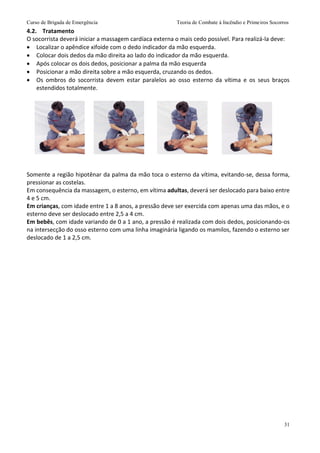 Curso de Brigada de Emergência Teoria de Combate à Incêndio e Primeiros Socorros
31
4.2. Tratamento
O socorrista deverá iniciar a massagem cardíaca externa o mais cedo possível. Para realizá-la deve:
 Localizar o apêndice xifoide com o dedo indicador da mão esquerda.
 Colocar dois dedos da mão direita ao lado do indicador da mão esquerda.
 Após colocar os dois dedos, posicionar a palma da mão esquerda
 Posicionar a mão direita sobre a mão esquerda, cruzando os dedos.
 Os ombros do socorrista devem estar paralelos ao osso esterno da vítima e os seus braços
estendidos totalmente.
Somente a região hipotênar da palma da mão toca o esterno da vítima, evitando-se, dessa forma,
pressionar as costelas.
Em consequência da massagem, o esterno, em vítima adultas, deverá ser deslocado para baixo entre
4 e 5 cm.
Em crianças, com idade entre 1 a 8 anos, a pressão deve ser exercida com apenas uma das mãos, e o
esterno deve ser deslocado entre 2,5 a 4 cm.
Em bebês, com idade variando de 0 a 1 ano, a pressão é realizada com dois dedos, posicionando-os
na intersecção do osso esterno com uma linha imaginária ligando os mamilos, fazendo o esterno ser
deslocado de 1 a 2,5 cm.
 