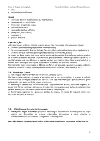 Curso de Brigada de Emergência Teoria de Combate à Incêndio e Primeiros Socorros
33
 Frio;
 Ansiedade ou indiferença.
SINAIS
 Alteração do nível de consciência ou inconsciência;
 agressividade ou passividade;
 tremores e arrepios do corpo;
 pulso rápido e fraco;
 respiração rápida e artificial;
 pele pálida, fria e úmida;
 sudorese; e
 pupilas dilatadas.
IDENTIFICAÇÃO
Além dos sinais e sintomas clínicos, suspeita-se que haja hemorragia interna quando houver:
 acidente por desaceleração (acidente automobilístico);
 ferimento por projétil de arma de fogo, faca ou estilete, principalmente no tórax ou abdome; e
 acidente em que o corpo suportou grande pressão (soterramento, queda).
Se houver perda de sangue pela boca, nariz e ouvido, existe suspeita de uma hemorragia no cérebro.
Se a vítima apresentar escarros sanguinolentos, provavelmente a hemorragia será no pulmão; se
vomitar sangue será no estômago; se evacuar sangue, será nos intestinos (úlceras profundas); e se
houver perda de sangue pela vagina, poderá estar ocorrendo um processo abortivo.
Normalmente, estas hemorragias se dão (se não forem por doenças especiais) logo após acidentes
violentos, nos quais o corpo suporta pressões muito fortes (colisões, soterramentos, etc.).
5.2. Hemorragia Externa
As hemorragias externas dividem-se em: arterial, venosa e capilar.
Nas hemorragias arteriais, o sangue é vermelho vivo e rico em oxigênio, e a perda é pulsátil,
obedecendo às contrações sistólicas do coração. Esse tipo de hemorragia é particularmente grave
pela rapidez com que a perda de sangue se processa.
As hemorragias venosas são reconhecidas pelo sangue vermelho escuro, pobre em oxigênio, e a
perda é de forma contínua e com pouca pressão. São menos graves que as hemorragias arteriais,
porém, a demora no tratamento pode ocasionar sérias complicações.
As hemorragias capilares são pequenas perdas de sangue, em vasos de pequeno calibre que
recobrem a superfície do corpo.
5.3. Métodos para Detenção de Hemorragias
 Elevação da região acidentada: pequenas hemorragias nos membros e outras partes do corpo
podem ser diminuídas, ou mesmo estancadas, elevando-se a parte atingida e,
consequentemente, dificultando a chegada do fluxo sanguíneo.
Obs: Não elevar o segmento ferido se isto produzir dor ou se houver suspeita de lesões internas.
 