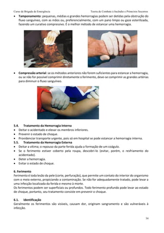 Curso de Brigada de Emergência Teoria de Combate à Incêndio e Primeiros Socorros
34
 Tamponamento: pequenas, médias e grandes hemorragias podem ser detidas pela obstrução do
fluxo sanguíneo, com as mãos ou, preferencialmente, com um pano limpo ou gaze esterilizada,
fazendo um curativo compressivo. É o melhor método de estancar uma hemorragia.
 Compressão arterial: se os métodos anteriores não forem suficientes para estancar a hemorragia,
ou se não for possível comprimir diretamente o ferimento, deve-se comprimir as grandes artérias
para diminuir o fluxo sanguíneo.
5.4. Tratamento da Hemorragia Interna
 Deitar o acidentado e elevar os membros inferiores.
 Prevenir o estado de choque.
 Providenciar transporte urgente, pois só em hospital se pode estancar a hemorragia interna.
5.5. Tratamento da Hemorragia Externa
 Deitar a vítima; o repouso da parte ferida ajuda a formação de um coágulo.
 Se o ferimento estiver coberto pela roupa, descobri-lo (evitar, porém, o resfriamento do
acidentado).
 Deter a hemorragia.
 Evitar o estado de choque.
6. Ferimento
Ferimento é toda lesão da pele (corte, perfuração), que permite um contato do interior do organismo
com o meio externo, propiciando a contaminação. Se não for adequadamente tratado, pode levar a
uma infecção localizada da ferida e mesmo à morte.
Os ferimentos podem ser superficiais ou profundos. Todo ferimento profundo pode levar ao estado
de choque, portanto, seu tratamento consiste em prevenir o choque.
6.1. Identificação
Geralmente os ferimentos são visíveis, causam dor, originam sangramento e são vulneráveis à
infecção.
 