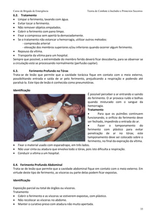 Curso de Brigada de Emergência Teoria de Combate à Incêndio e Primeiros Socorros
35
6.2. Tratamento
 Limpar o ferimento, lavando com água.
 Evitar tocar o ferimento.
 Não remover objetos empalados.
 Cobrir o ferimento com pano limpo.
 Fixar a compressa sem apertá-la demasiadamente.
 Se o tratamento não estancar a hemorragia, utilizar outros métodos:
- compressão arterial
- elevação dos membros superiores e/ou inferiores quando ocorrer algum ferimento.
 Repouso da vítima.
 Transporte da vítima para um hospital.
Sempre que possível, a extremidade do membro ferido deverá ficar descoberta, para se observar se
a circulação está se processando normalmente (perfusão capilar).
6.3. Ferimento Profundo no Tórax
Trata-se de lesão que permite que a cavidade torácica fique em contato com o meio externo,
possibilitando entrada e saída de ar pelo ferimento, prejudicando a respiração e podendo até
paralisá-la. Este tipo de lesão é conhecida como pneumotórax.
Identificação
É possível perceber o ar entrando e saindo
do ferimento. O ar provoca ruído e bolhas
quando misturado com o sangue da
hemorragia.
Tratamento
 Para que os pulmões continuem
funcionando, o orifício do ferimento deve
ser fechado, impedindo a entrada do ar.
 Fazer o tamponamento do
ferimento com plástico para evitar
penetração de ar no tórax; este
tamponamento deve ser colocado sobre o
ferimento, no final da expiração da vítima.
 Fixar o material usado com esparadrapo, em três lados.
 Não usar cinta ou atadura que envolva todo o tórax, pois isto dificulta a respiração.
 Conduzir a vítima a um hospital.
6.4. Ferimento Profundo Abdominal
Trata-se de lesão que permite que a cavidade abdominal fique em contato com o meio externo. Em
virtude deste tipo de ferimento, as vísceras ou parte delas podem ficar expostas.
Identificação
Exposição parcial ou total de órgãos ou vísceras.
Tratamento
 Cobrir o ferimento e as vísceras se estiverem expostas, com plástico.
 Não recolocar as vísceras no abdome.
 Manter o curativo preso com atadura não muito apertada.
 