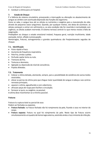 Curso de Brigada de Emergência Teoria de Combate à Incêndio e Primeiros Socorros
36
 Conduzir a vítima para um hospital.
7. Estado de Choque
É a falência do sistema circulatório, provocando a interrupção ou alteração no abastecimento de
sangue ao cérebro com acentuada depressão das funções do organismo.
Como se sabe, o sangue leva até as células os nutrientes e oxigênio para a manutenção da vida,
através de pequenos vasos sanguíneos. Quando, por qualquer motivo, isto deixa de acontecer, as
células começam a entrar em sofrimento e, se esta condição não for revertida à normalidade com
urgência, as células acabam morrendo. O sistema nervoso central é o que menos resiste à falta de
oxigenação.
Predispõem ao choque o estado emocional instável, fraqueza geral, nutrição insuficiente, idade
avançada, temor, aflição e preocupação.
Hemorragias, fraturas, esmagamentos e grandes queimaduras são freqüentemente seguidas de
choque.
7.1. Identificação
 Pulso rápido e fraco.
 Aumento da frequência respiratória.
 Pele fria, úmida e pálida.
 Perfusão capilar lenta ou nula.
 Tremores de frio.
 Tonturas e desmaios.
 Agitação ou depressão do nível de consciência.
 Pupilas dilatadas.
7.2. Tratamento
 Colocar a vítima deitada, atentando, sempre, para a possibilidade de existência de outras lesões
associadas;
 elevar as pernas da vítima para que chegue maior quantidade de sangue à cabeça e aos centros
nervosos principais;
 aquecer a vítima, agasalhando-o com cobertores;
 afrouxar peças de roupa para facilitar a circulação;
 fornecer ar puro, ou oxigênio, se possível.
A vítima deve movimentar-se o mínimo possível.
Fraturas
Fratura é a ruptura total ou parcial de osso.
Podem ser fechadas ou expostas.
 Fratura fechada: na fratura fechada não há rompimento da pele, ficando o osso no interior do
corpo.
 Fratura exposta: fratura na qual há rompimento da pele. Neste tipo de fratura ocorre
simultaneamente um quadro de hemorragia externa, existindo ainda o risco iminente de infecção.
 
