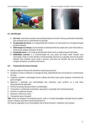Curso de Brigada de Emergência Teoria de Combate à Incêndio e Primeiros Socorros
37
8.1. Identificação
 Dor local: uma fratura sempre será acompanhada de uma dor intensa, profunda e localizada,
que aumenta com os movimentos ou pressão.
 Incapacidade funcional: é a incapacidade de se efetuar os movimentos ou a função principal
da parte afetada.
 Deformação ou inchaço: ocorre devido ao deslocamento das seções dos ossos fraturados ou
acúmulo de sangue ou plasma no local.
 Crepitação óssea: é um ruído produzido pelo atrito entre as seções ósseas fraturadas.
 Mobilidade anormal: é a movimentação de uma parte do corpo onde inexiste uma
articulação. Pode-se notar devido à movimentação anormal ou à posição anormal da parte
afetada. Este método, assim como o anterior, não deve ser forçado. No caso de dúvida,
sempre considerar a existência da fratura.
8.2. Tratamento da Fratura Fechada
 Aplicar tração em fraturas de membros sempre que possível.
 Imobilizar a fratura mediante o emprego de talas, dependendo das circunstâncias e alinhamento
do osso.
 Imobilizar também a articulação acima e abaixo da fratura para evitar qualquer movimento da
parte atingida.
 Observar a perfusão nas extremidades dos membros, para verificar se a tala ficou
demasiadamente apertada.
 Verificar presença de pulso distal e sensibilidade.
 Tranquilizar o acidentado mantendo-o aquecido e na posição mais cômoda possível.
 Prevenir o estado de choque.
 Remover a vítima em maca.
 Transportar para o hospital.
OBS. Como em qualquer traumatismo grave, a dor e o estado psicológico alterado (stress) podem
causar o choque, devendo o socorrista preveni-lo.
Em fraturas anguladas ou em articulações não se deve tracionar. Imobilizar como estiver.
 