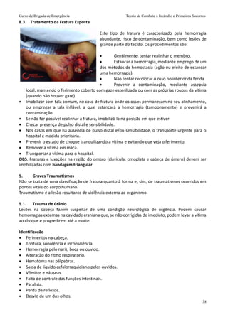 Curso de Brigada de Emergência Teoria de Combate à Incêndio e Primeiros Socorros
38
8.3. Tratamento da Fratura Exposta
Este tipo de fratura é caracterizado pela hemorragia
abundante, risco de contaminação, bem como lesões de
grande parte do tecido. Os procedimentos são:
 Gentilmente, tentar realinhar o membro.
 Estancar a hemorragia, mediante emprego de um
dos métodos de hemostasia (ação ou efeito de estancar
uma hemorragia).
 Não tentar recolocar o osso no interior da ferida.
 Prevenir a contaminação, mediante assepsia
local, mantendo o ferimento coberto com gaze esterilizada ou com as próprias roupas da vítima
(quando não houver gaze).
 Imobilizar com tala comum, no caso de fratura onde os ossos permaneçam no seu alinhamento,
ou empregar a tala inflável, a qual estancará a hemorragia (tamponamento) e prevenirá a
contaminação.
 Se não for possível realinhar a fratura, imobilizá-la na posição em que estiver.
 Checar presença de pulso distal e sensibilidade.
 Nos casos em que há ausência de pulso distal e/ou sensibilidade, o transporte urgente para o
hospital é medida prioritária.
 Prevenir o estado de choque tranquilizando a vítima e evitando que veja o ferimento.
 Remover a vítima em maca.
 Transportar a vítima para o hospital.
OBS. Fraturas e luxações na região do ombro (clavícula, omoplata e cabeça de úmero) devem ser
imobilizadas com bandagem triangular.
9. Graves Traumatismos
Não se trata de uma classificação de fratura quanto à forma e, sim, de traumatismos ocorridos em
pontos vitais do corpo humano.
Traumatismo é a lesão resultante de violência externa ao organismo.
9.1. Trauma de Crânio
Lesões na cabeça fazem suspeitar de uma condição neurológica de urgência. Podem causar
hemorragias externas na cavidade craniana que, se não corrigidas de imediato, podem levar a vítima
ao choque e progredirem até a morte.
Identificação
 Ferimentos na cabeça.
 Tontura, sonolência e inconsciência.
 Hemorragia pelo nariz, boca ou ouvido.
 Alteração do ritmo respiratório.
 Hematoma nas pálpebras.
 Saída de líquido cefalorraquidiano pelos ouvidos.
 Vômitos e náuseas.
 Falta de controle das funções intestinais.
 Paralisia.
 Perda de reflexos.
 Desvio de um dos olhos.
 